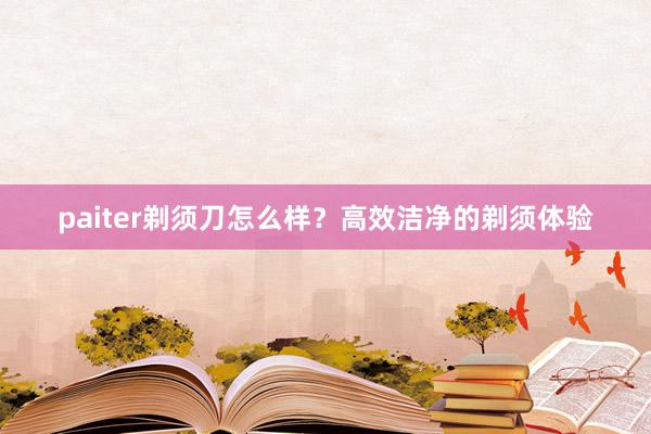 paiter剃须刀怎么样？高效洁净的剃须体验